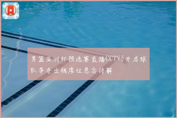 男篮亚洲杯预选赛直播CCTV5开启球队争夺出线席位悬念待解