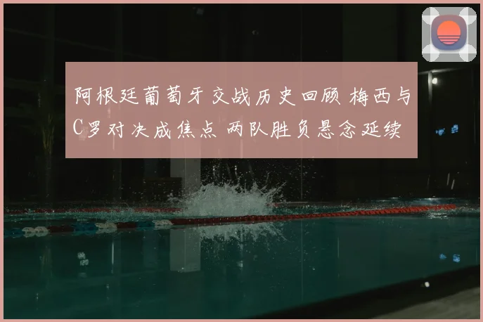 阿根廷葡萄牙交战历史回顾 梅西与C罗对决成焦点 两队胜负悬念延续