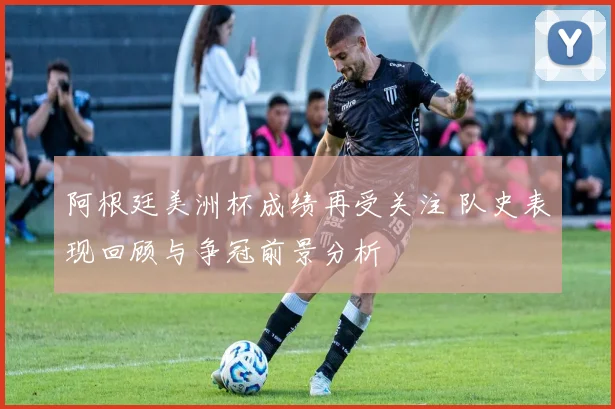 阿根廷美洲杯成绩再受关注 队史表现回顾与争冠前景分析