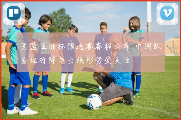 男篮亚洲杯预选赛赛程公布 中国队分组对阵与出线形势受关注