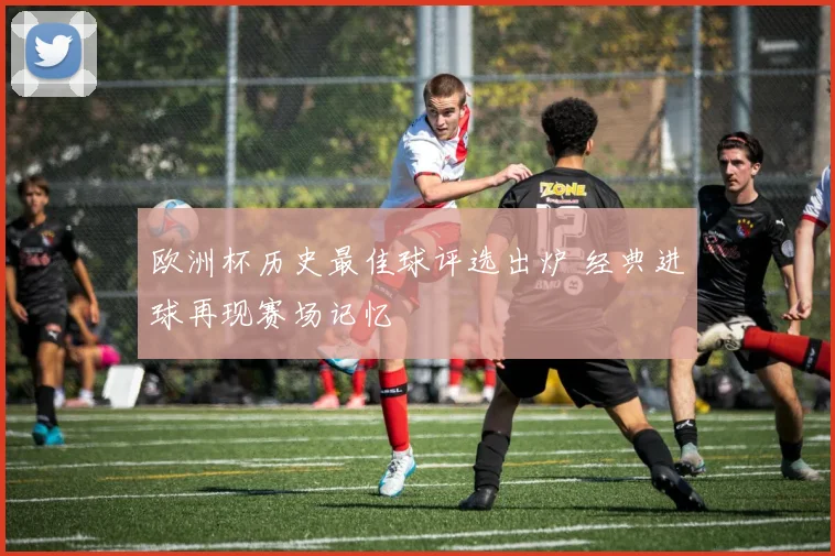欧洲杯历史最佳球评选出炉 经典进球再现赛场记忆