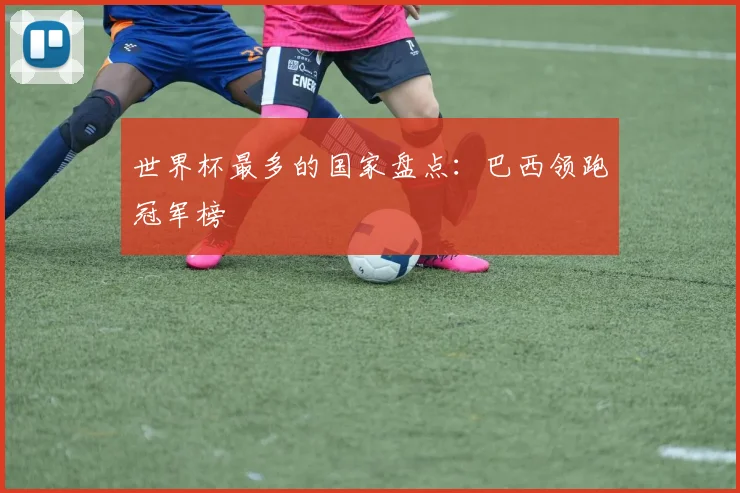 世界杯最多的国家盘点:巴西领跑冠军榜