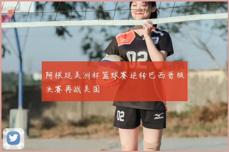 阿根廷美洲杯篮球赛逆转巴西晋级决赛再战美国