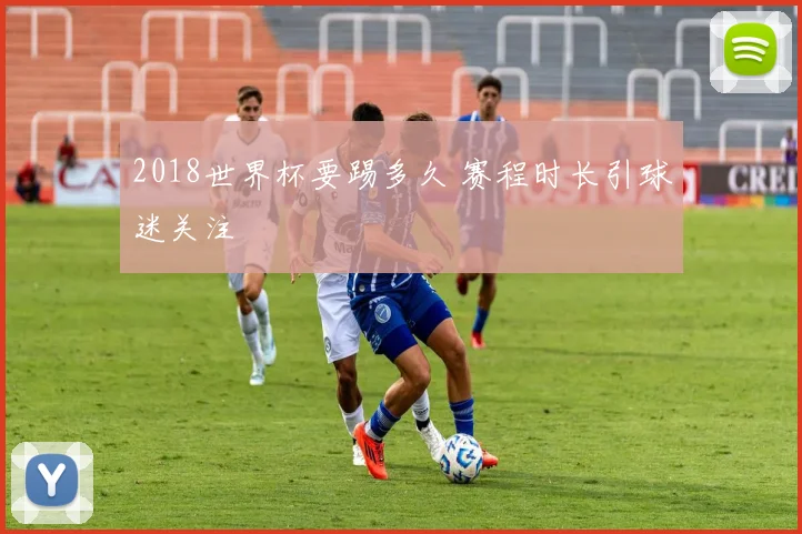 2018世界杯要踢多久 赛程时长引球迷关注