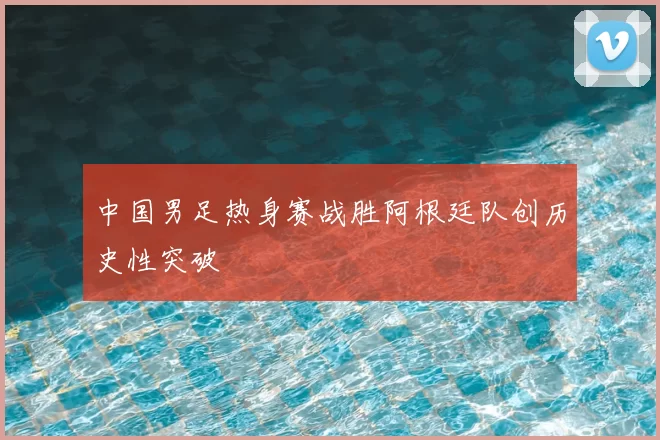 中国男足热身赛战胜阿根廷队创历史性突破