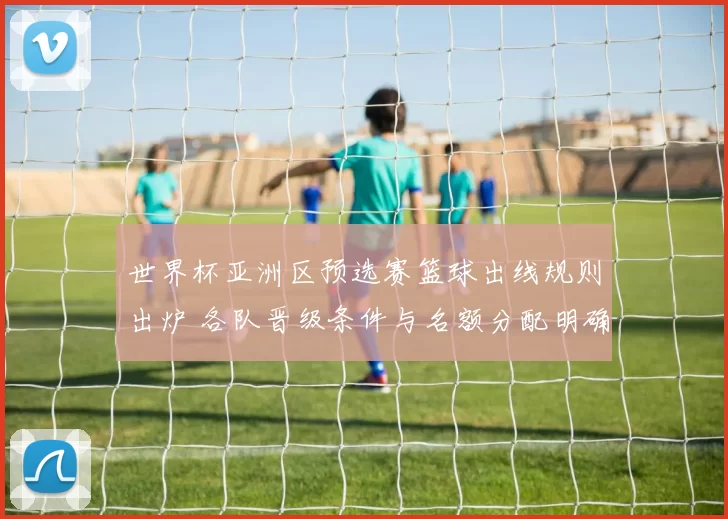 世界杯亚洲区预选赛篮球出线规则出炉 各队晋级条件与名额分配明确
