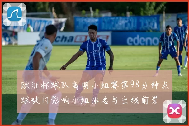 欧洲杯球队高明小组赛第98分钟点球破门影响小组排名与出线前景