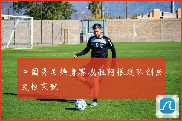 中国男足热身赛战胜阿根廷队创历史性突破