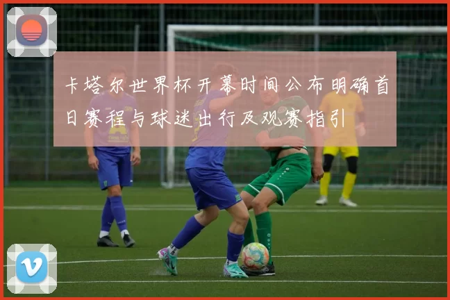 卡塔尔世界杯开幕时间公布明确首日赛程与球迷出行及观赛指引