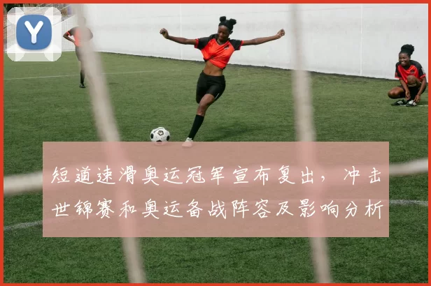 短道速滑奥运冠军宣布复出，冲击世锦赛和奥运备战阵容及影响分析