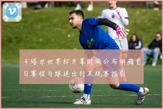 卡塔尔世界杯开幕时间公布明确首日赛程与球迷出行及观赛指引