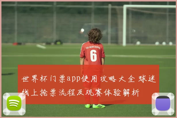 世界杯门票app使用攻略大全 球迷线上抢票流程及观赛体验解析