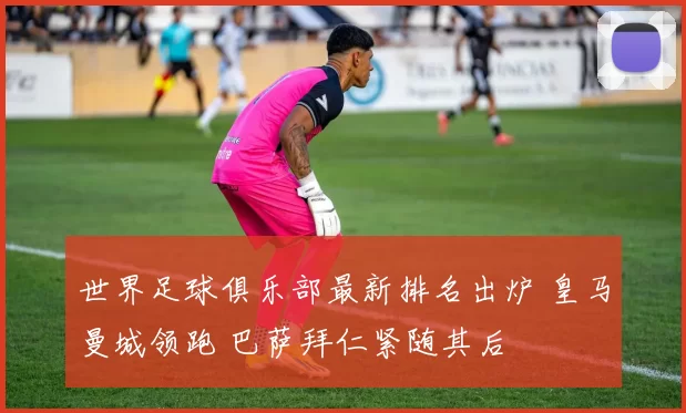 世界足球俱乐部最新排名出炉 皇马曼城领跑 巴萨拜仁紧随其后