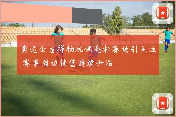 奥运会吉祥物玩偶亮相赛场引关注 赛事周边销售持续升温