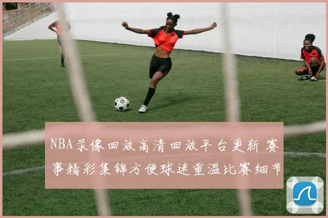 NBA录像回放高清回放平台更新 赛事精彩集锦方便球迷重温比赛细节