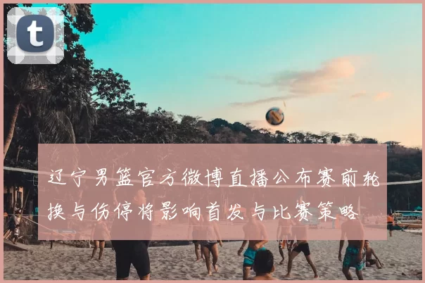 辽宁男篮官方微博直播公布赛前轮换与伤停将影响首发与比赛策略