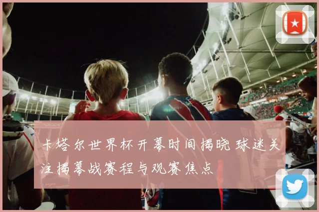 卡塔尔世界杯开幕时间揭晓 球迷关注揭幕战赛程与观赛焦点