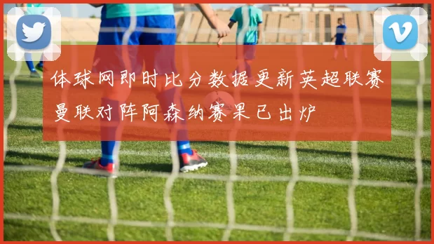 体球网即时比分数据更新英超联赛曼联对阵阿森纳赛果已出炉