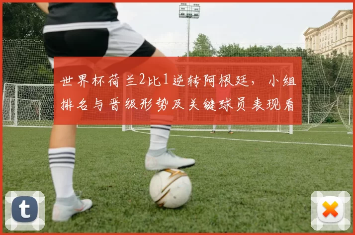 世界杯荷兰2比1逆转阿根廷，小组排名与晋级形势及关键球员表现看点