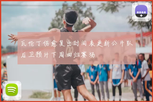 瓦伦丁伤愈复出时间表更新公牛队后卫预计下周回归赛场