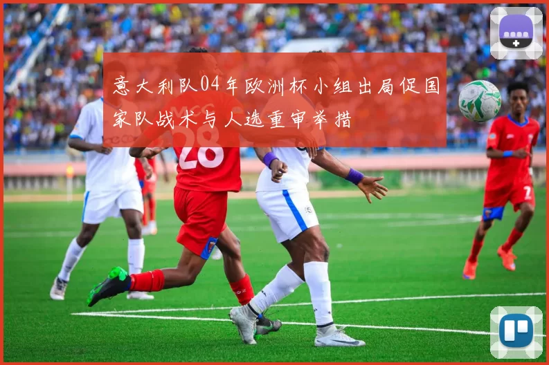 意大利队04年欧洲杯小组出局促国家队战术与人选重审举措