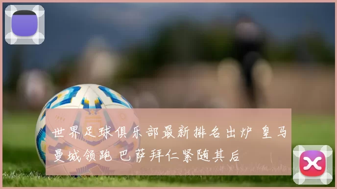 世界足球俱乐部最新排名出炉 皇马曼城领跑 巴萨拜仁紧随其后