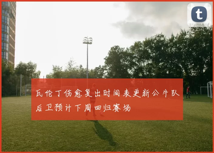 瓦伦丁伤愈复出时间表更新公牛队后卫预计下周回归赛场