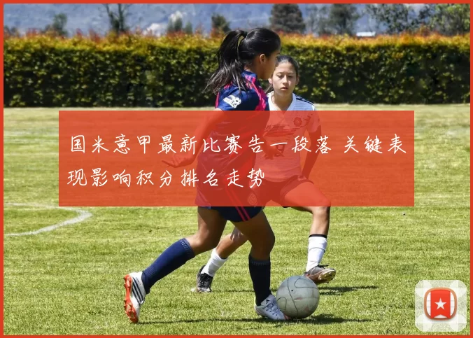 国米意甲最新比赛告一段落 关键表现影响积分排名走势