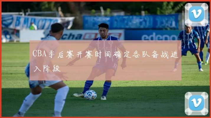 CBA季后赛开赛时间确定各队备战进入阶段