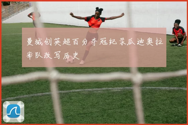 曼城创英超百分夺冠纪录瓜迪奥拉率队改写历史