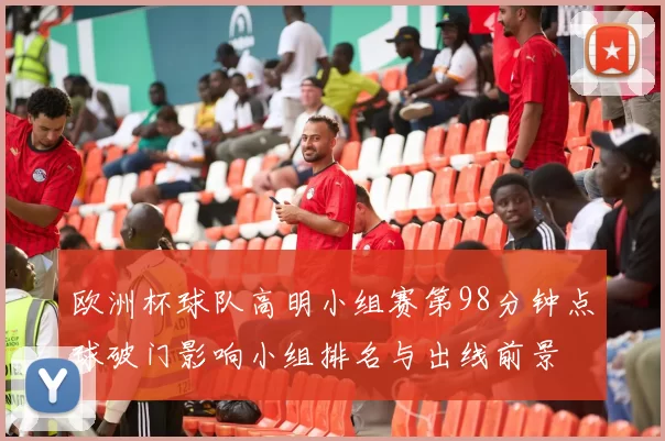 欧洲杯球队高明小组赛第98分钟点球破门影响小组排名与出线前景