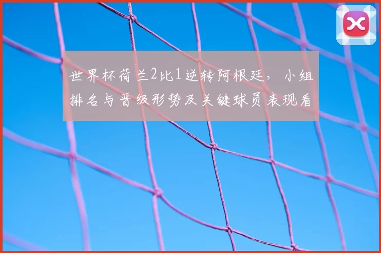 世界杯荷兰2比1逆转阿根廷，小组排名与晋级形势及关键球员表现看点