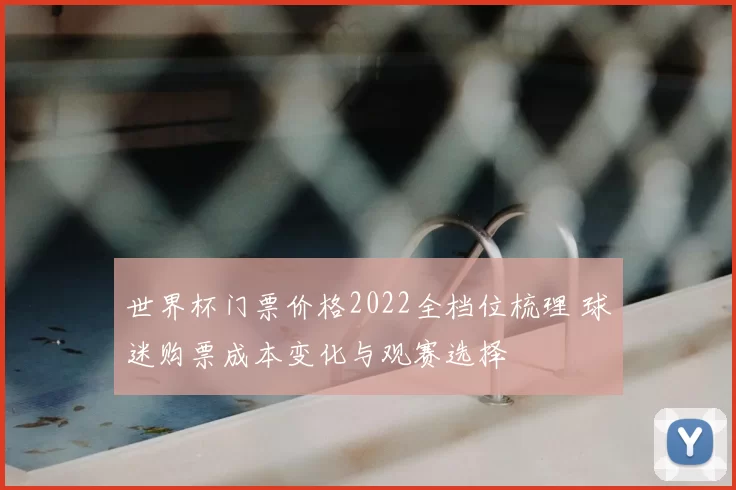 世界杯门票价格2022全档位梳理 球迷购票成本变化与观赛选择